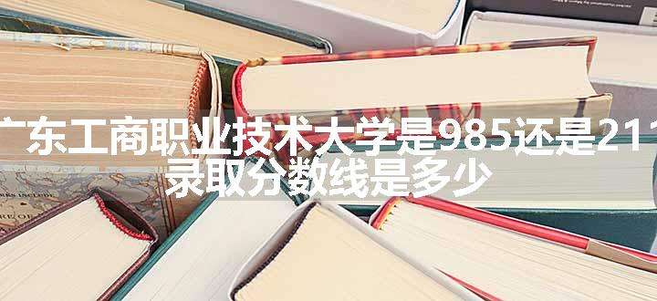 广东工商职业技术大学是985还是211 录取分数线是多少