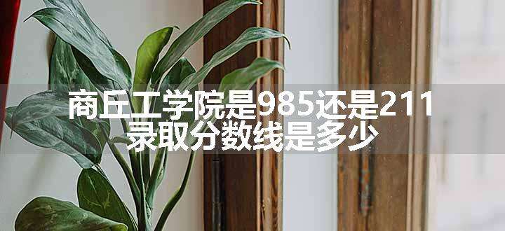 商丘工学院是985还是211 录取分数线是多少