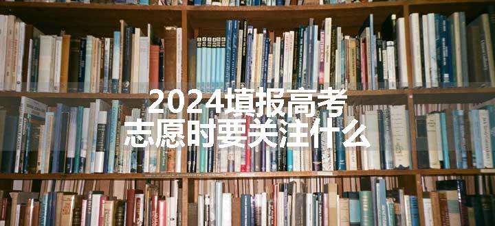 2024填报高考志愿时要关注什么