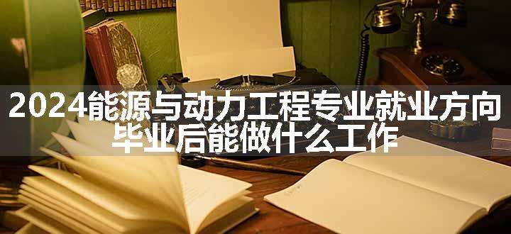 2024能源与动力工程专业就业方向 毕业后能做什么工作