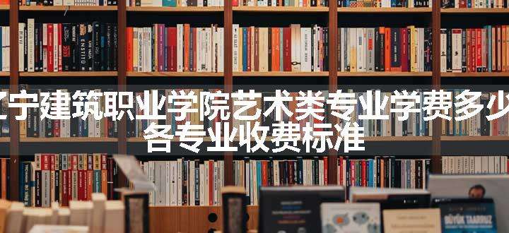 2024辽宁建筑职业学院艺术类专业学费多少钱一年 各专业收费标准