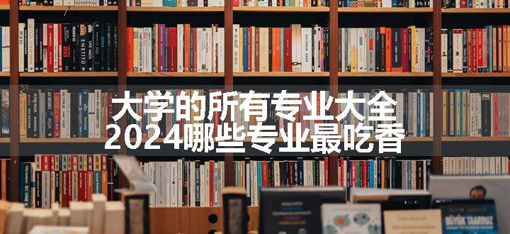 大学的所有专业大全 2024哪些专业最吃香