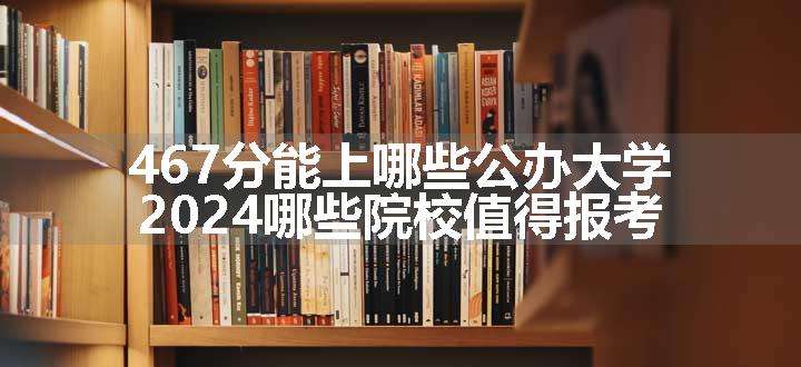 467分能上哪些公办大学 2024哪些院校值得报考