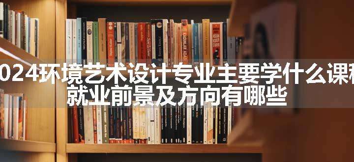 2024环境艺术设计专业主要学什么课程 就业前景及方向有哪些