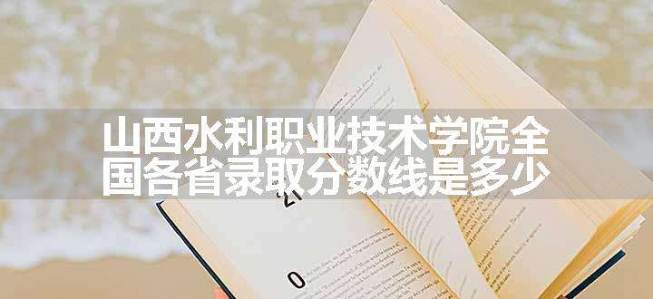 山西水利职业技术学院全国各省录取分数线是多少