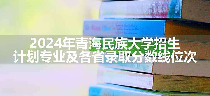 2024年青海民族大学招生计划专业及各省录取分数线位次