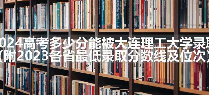 2024高考多少分能被大连理工大学录取（附2023各省最低录取分数线及位次）