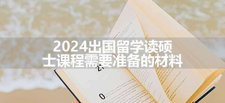 2024出国留学读硕士课程需要准备的材料