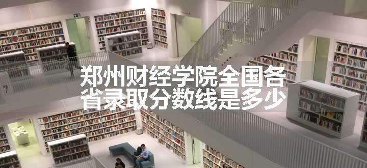 郑州财经学院全国各省录取分数线是多少