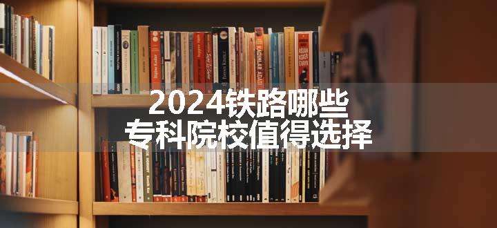 2024铁路哪些专科院校值得选择