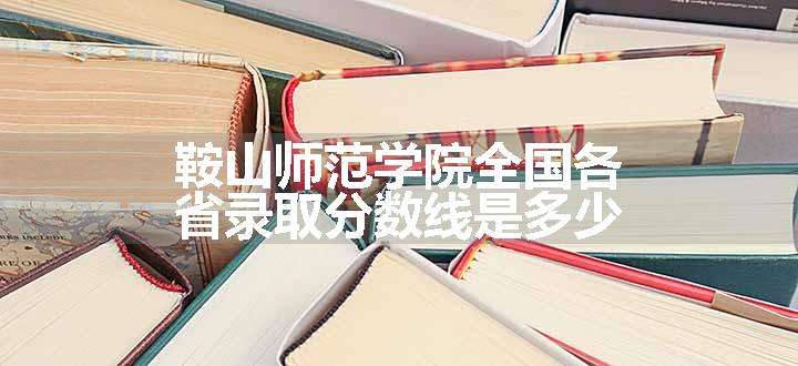 鞍山师范学院全国各省录取分数线是多少