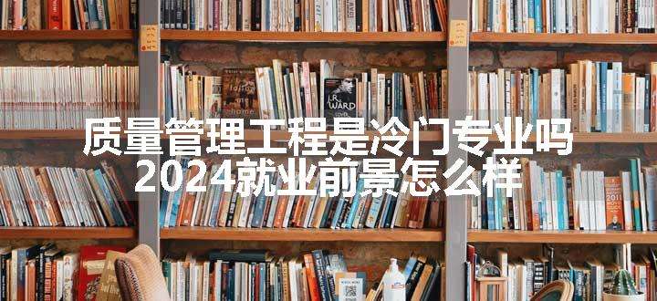 质量管理工程是冷门专业吗 2024就业前景怎么样