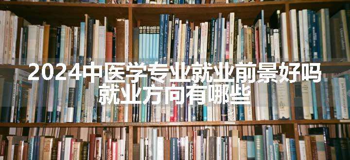 2024中医学专业就业前景好吗 就业方向有哪些