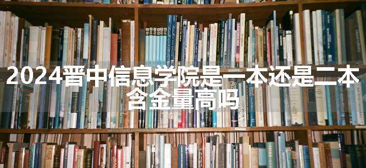 2024晋中信息学院是一本还是二本 含金量高吗