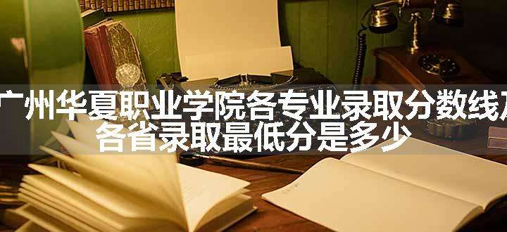 2024广州华夏职业学院各专业录取分数线及位次 各省录取最低分是多少