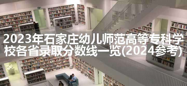 2023年石家庄幼儿师范高等专科学校各省录取分数线一览(2024参考)