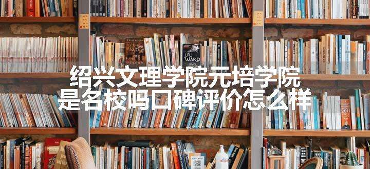 绍兴文理学院元培学院是名校吗口碑评价怎么样