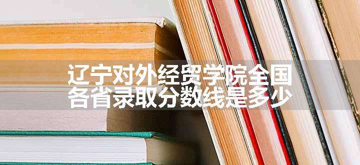 辽宁对外经贸学院全国各省录取分数线是多少