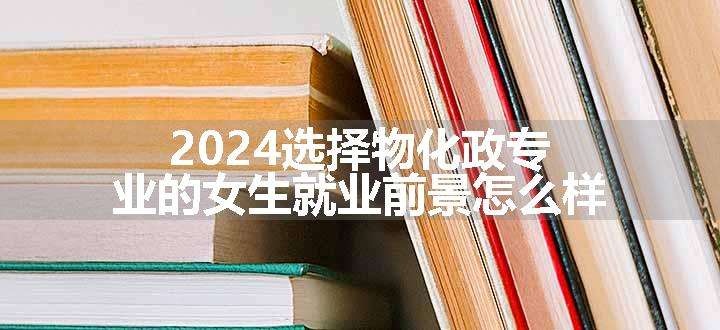 2024选择物化政专业的女生就业前景怎么样