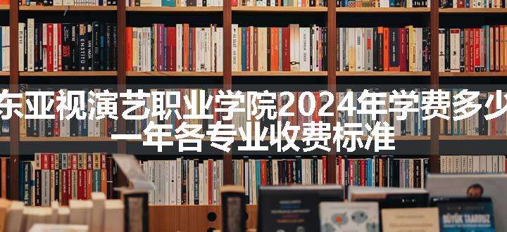 广东亚视演艺职业学院2024年学费多少钱 一年各专业收费标准