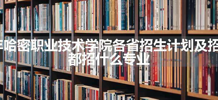 2024年哈密职业技术学院各省招生计划及招生人数 都招什么专业