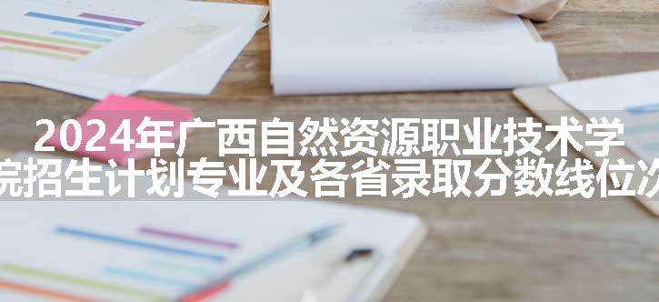 2024年广西自然资源职业技术学院招生计划专业及各省录取分数线位次