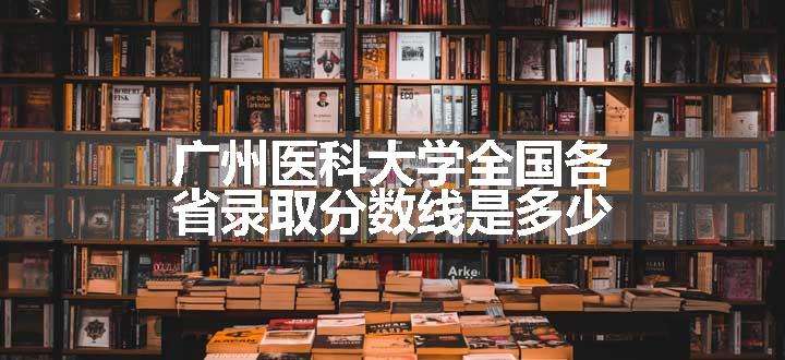 广州医科大学全国各省录取分数线是多少