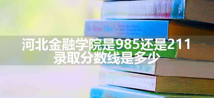 河北金融学院是985还是211 录取分数线是多少