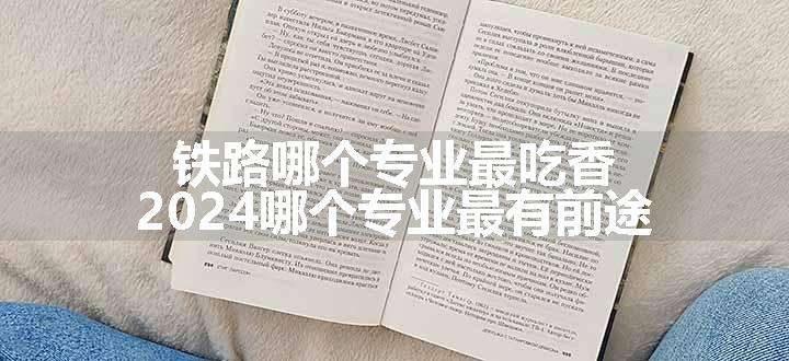 铁路哪个专业最吃香 2024哪个专业最有前途