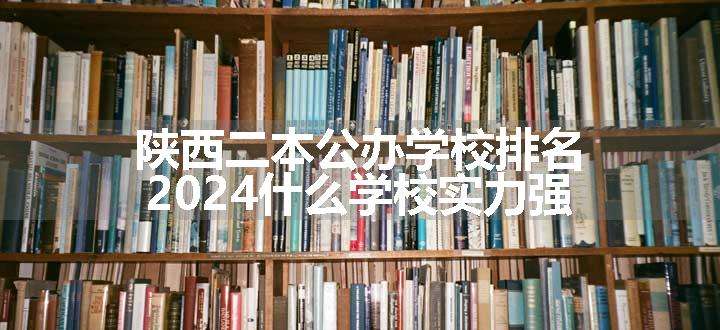 陕西二本公办学校排名 2024什么学校实力强