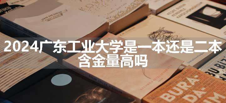 2024广东工业大学是一本还是二本 含金量高吗