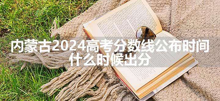 内蒙古2024高考分数线公布时间 什么时候出分