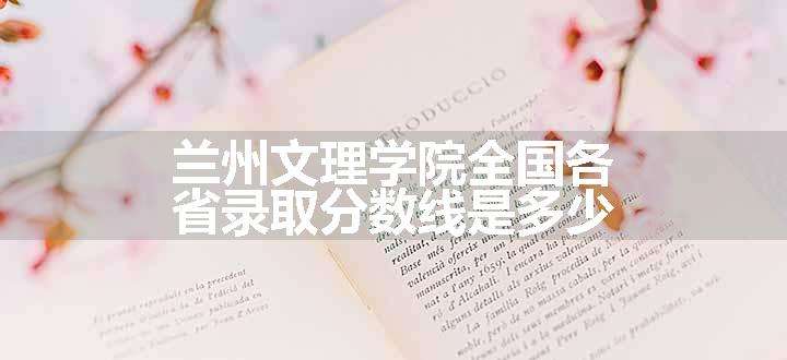 兰州文理学院全国各省录取分数线是多少