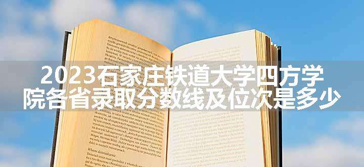 2023石家庄铁道大学四方学院各省录取分数线及位次是多少