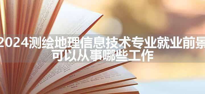 2024测绘地理信息技术专业就业前景 可以从事哪些工作