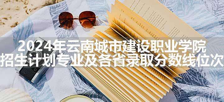 2024年云南城市建设职业学院招生计划专业及各省录取分数线位次