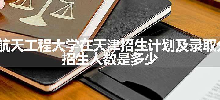 2024航天工程大学在天津招生计划及录取分数线 招生人数是多少