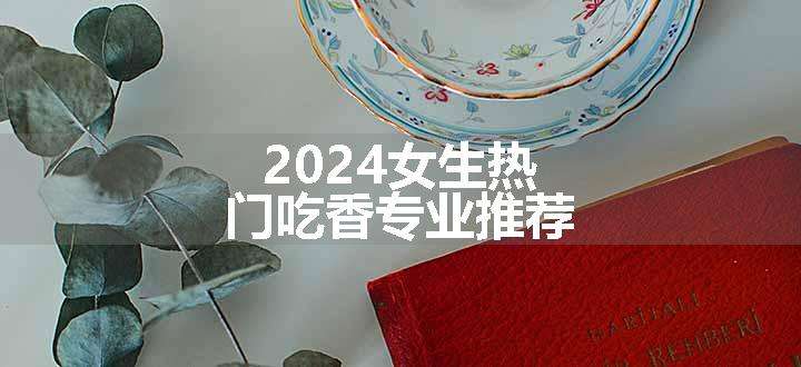 2024女生热门吃香专业推荐