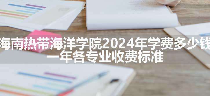 海南热带海洋学院2024年学费多少钱 一年各专业收费标准