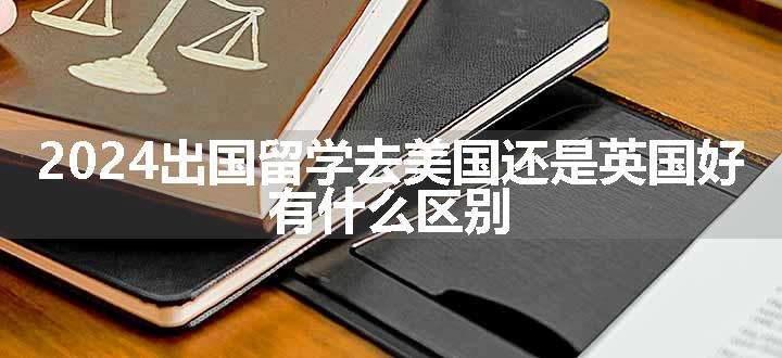 2024出国留学去美国还是英国好 有什么区别