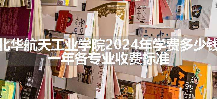 北华航天工业学院2024年学费多少钱 一年各专业收费标准