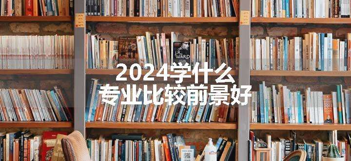 2024学什么专业比较前景好