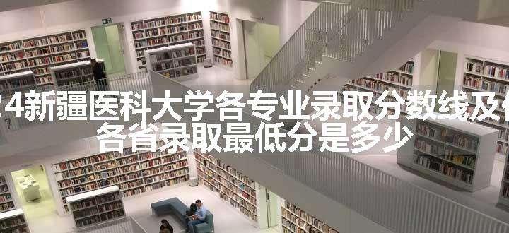 2024新疆医科大学各专业录取分数线及位次 各省录取最低分是多少