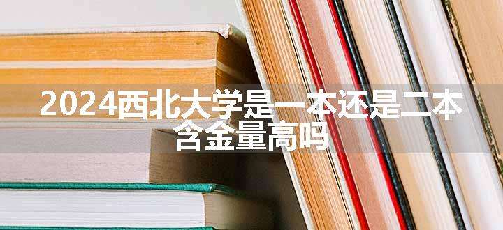 2024西北大学是一本还是二本 含金量高吗