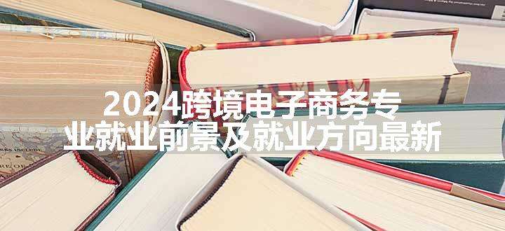 2024跨境电子商务专业就业前景及就业方向最新