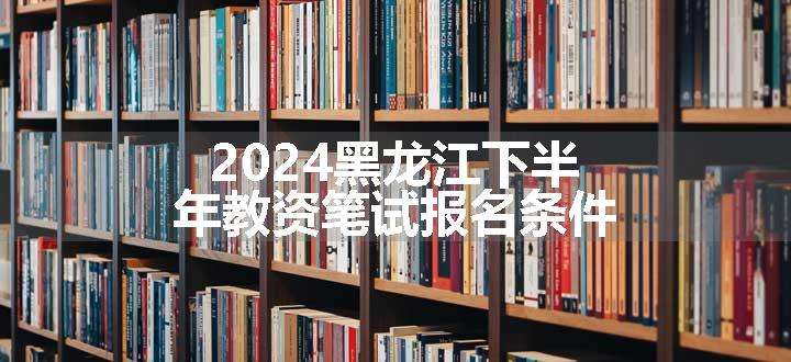 2024黑龙江下半年教资笔试报名条件