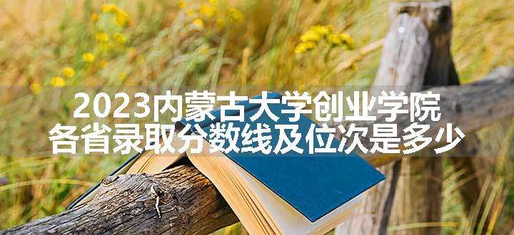 2023内蒙古大学创业学院各省录取分数线及位次是多少