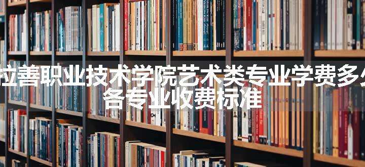 2024阿拉善职业技术学院艺术类专业学费多少钱一年 各专业收费标准