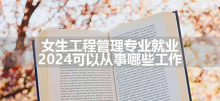 女生工程管理专业就业 2024可以从事哪些工作