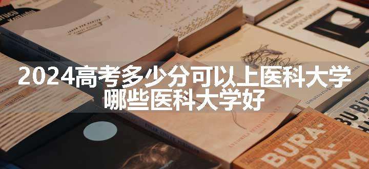 2024高考多少分可以上医科大学 哪些医科大学好